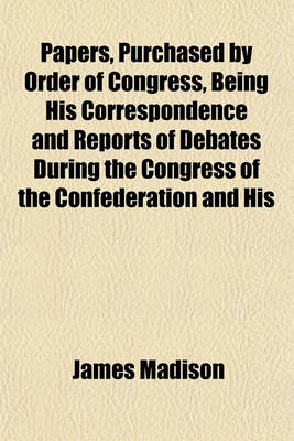 Book cover for Papers, Purchased by Order of Congress, Being His Correspondence and Reports of Debates During the Congress of the Confederation and His