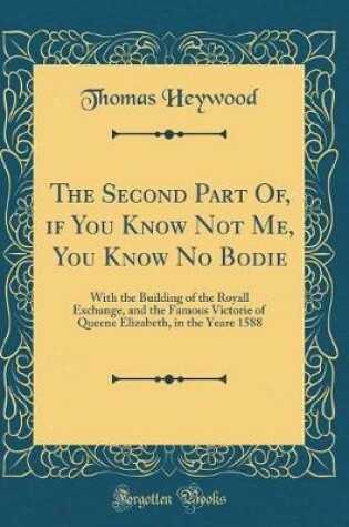 Cover of The Second Part Of, if You Know Not Me, You Know No Bodie: With the Building of the Royall Exchange, and the Famous Victorie of Queene Elizabeth, in the Yeare 1588 (Classic Reprint)