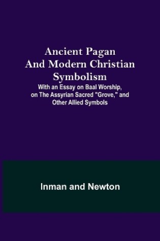 Cover of Ancient Pagan and Modern Christian Symbolism; With an Essay on Baal Worship, on the Assyrian Sacred Grove, and Other Allied Symbols