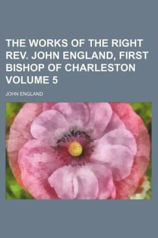 Cover of The Works of the Right REV. John England, First Bishop of Charleston Volume 5