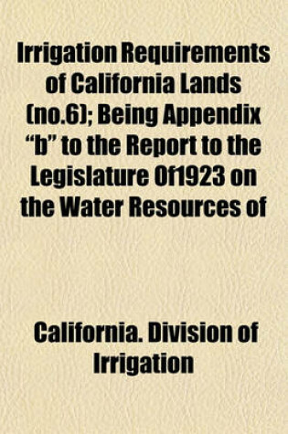 Cover of Irrigation Requirements of California Lands (No.6); Being Appendix "B" to the Report to the Legislature Of1923 on the Water Resources of