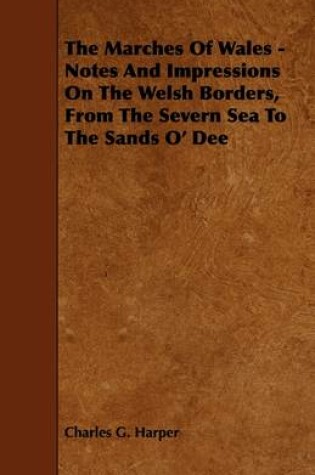 Cover of The Marches Of Wales - Notes And Impressions On The Welsh Borders, From The Severn Sea To The Sands O' Dee