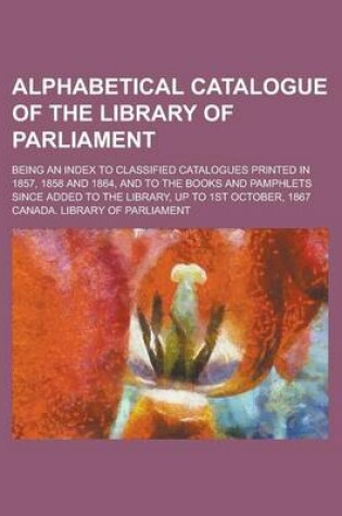Cover of Alphabetical Catalogue of the Library of Parliament; Being an Index to Classified Catalogues Printed in 1857, 1858 and 1864, and to the Books and Pamphlets Since Added to the Library, Up to 1st October, 1867