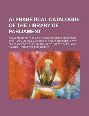 Book cover for Alphabetical Catalogue of the Library of Parliament; Being an Index to Classified Catalogues Printed in 1857, 1858 and 1864, and to the Books and Pamphlets Since Added to the Library, Up to 1st October, 1867