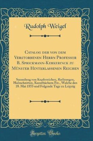 Cover of Catalog der von dem Verstorbenen Herrn Professor B. Sprickmann-Kerkerinck zu Münster Hinterlassenen Reichen: Sammlung von Kupferstichen, Radirungen, Holzschnitten, Kunstbüchern Etc., Welche den 18. Mai 1853 und Folgende Tage zu Leipzig (Classic Reprint)