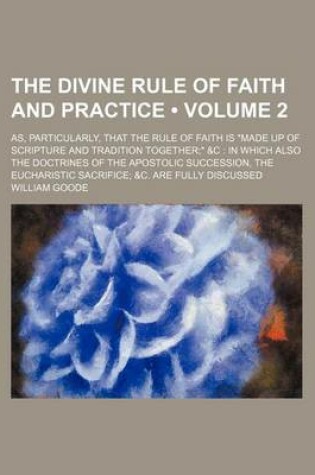 Cover of The Divine Rule of Faith and Practice (Volume 2); As, Particularly, That the Rule of Faith Is Made Up of Scripture and Tradition Together &C in Which Also the Doctrines of the Apostolic Succession, the Eucharistic Sacrifice &C. Are Fully Discussed