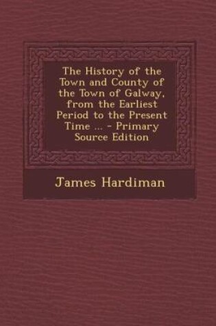 Cover of The History of the Town and County of the Town of Galway, from the Earliest Period to the Present Time ...