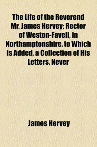 Cover of The Life of the Reverend Mr. James Hervey; Rector of Weston-Favell, in Northamptonshire. to Which Is Added, a Collection of His Letters, Never