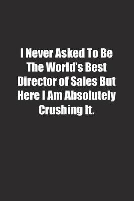 Book cover for I Never Asked To Be The World's Best Director of Sales But Here I Am Absolutely Crushing It.