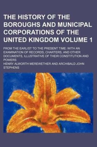 Cover of The History of the Boroughs and Municipal Corporations of the United Kingdom; From the Earlist to the Present Time with an Examination of Records, Charters, and Other Documents, Illustrative of Their Constitution and Powers Volume 1