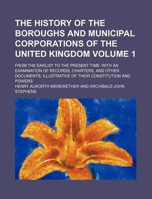 Book cover for The History of the Boroughs and Municipal Corporations of the United Kingdom; From the Earlist to the Present Time with an Examination of Records, Charters, and Other Documents, Illustrative of Their Constitution and Powers Volume 1