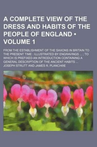 Cover of A Complete View of the Dress and Habits of the People of England Volume 1; From the Establishment of the Saxons in Britain to the Present Time Illustrated by Engravings to Which Is Prefixed an Introduction Containing a General Description of the Ancient Habi