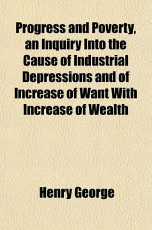 Cover of Progress and Poverty, an Inquiry Into the Cause of Industrial Depressions and of Increase of Want with Increase of Wealth