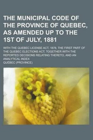 Cover of The Municipal Code of the Province of Quebec, as Amended Up to the 1st of July, 1881; With the Quebec License ACT, 1878, the First Part of the Quebec