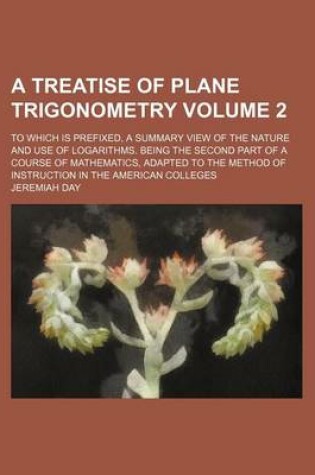 Cover of A Treatise of Plane Trigonometry Volume 2; To Which Is Prefixed, a Summary View of the Nature and Use of Logarithms. Being the Second Part of a Course of Mathematics, Adapted to the Method of Instruction in the American Colleges