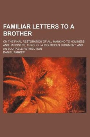 Cover of Familiar Letters to a Brother; On the Final Restoration of All Mankind to Holiness and Happiness, Through a Righteous Judgment, and an Equitable Retribution
