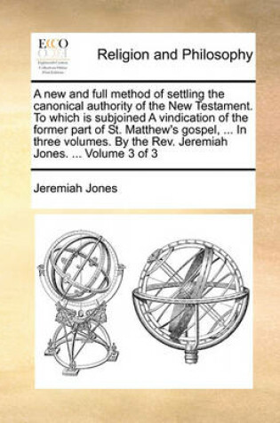 Cover of A New and Full Method of Settling the Canonical Authority of the New Testament. to Which Is Subjoined a Vindication of the Former Part of St. Matthew's Gospel, ... in Three Volumes. by the REV. Jeremiah Jones. ... Volume 3 of 3