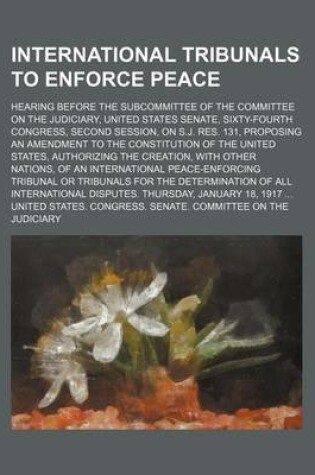 Cover of International Tribunals to Enforce Peace; Hearing Before the Subcommittee of the Committee on the Judiciary, United States Senate, Sixty-Fourth Congre