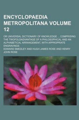 Cover of Encyclopaedia Metropolitana Volume 12; Or Universal Dictionary of Knowledge Comprising the Twofoldadvantage of a Philosophical and an Alphabetical Arrangement, with Appropriate Engravings