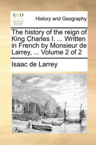 Cover of The History of the Reign of King Charles I. ... Written in French by Monsieur de Larrey, ... Volume 2 of 2