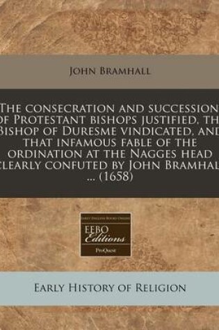 Cover of The Consecration and Succession, of Protestant Bishops Justified, the Bishop of Duresme Vindicated, and That Infamous Fable of the Ordination at the Nagges Head Clearly Confuted by John Bramhall ... (1658)