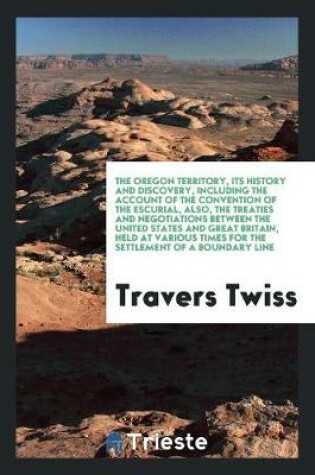 Cover of The Oregon Territory, Its History and Discovery, Including the Account of the Convention of the Escurial, Also, the Treaties and Negotiations Between the United States and Great Britain, Held at Various Times for the Settlement of a Boundary Line