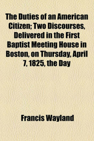 Cover of The Duties of an American Citizen; Two Discourses, Delivered in the First Baptist Meeting House in Boston, on Thursday, April 7, 1825, the Day