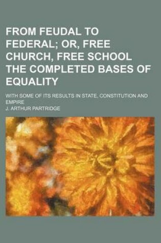 Cover of From Feudal to Federal; Or, Free Church, Free School the Completed Bases of Equality. with Some of Its Results in State, Constitution and Empire