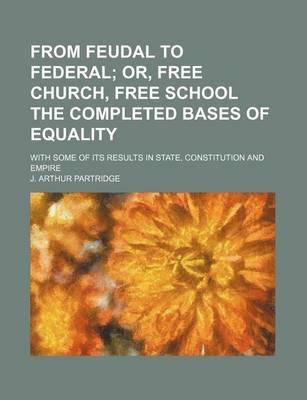 Book cover for From Feudal to Federal; Or, Free Church, Free School the Completed Bases of Equality. with Some of Its Results in State, Constitution and Empire