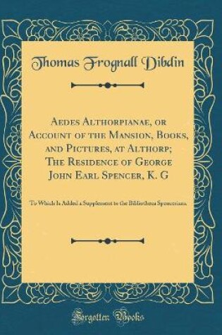 Cover of Aedes Althorpianae, or Account of the Mansion, Books, and Pictures, at Althorp; The Residence of George John Earl Spencer, K. G: To Which Is Added a Supplement to the Bibliotheca Spenceriana (Classic Reprint)