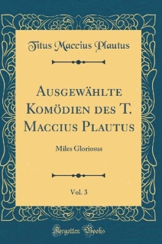 Cover of Ausgewählte Komödien des T. Maccius Plautus, Vol. 3: Miles Gloriosus (Classic Reprint)