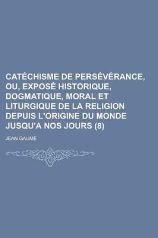 Cover of Catechisme de Perseverance, Ou, Expose Historique, Dogmatique, Moral Et Liturgique de La Religion Depuis L'Origine Du Monde Jusqu'a Nos Jours (8 )