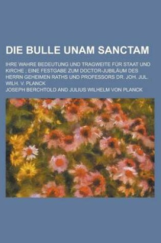 Cover of Die Bulle Unam Sanctam; Ihre Wahre Bedeutung Und Tragweite Fur Staat Und Kirche; Eine Festgabe Zum Doctor-Jubilaum Des Herrn Geheimen Raths Und Profes