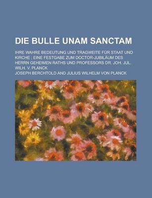 Book cover for Die Bulle Unam Sanctam; Ihre Wahre Bedeutung Und Tragweite Fur Staat Und Kirche; Eine Festgabe Zum Doctor-Jubilaum Des Herrn Geheimen Raths Und Profes