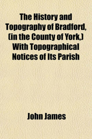 Cover of The History and Topography of Bradford, (in the County of York, ) with Topographical Notices of Its Parish