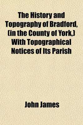 Book cover for The History and Topography of Bradford, (in the County of York, ) with Topographical Notices of Its Parish