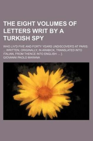 Cover of The Eight Volumes of Letters Writ by a Turkish Spy; Who Liv'd Five and Forty Years Undiscover'd at Paris Written, Originally, in Arabick, Translated Into Italian, from Thence Into English ].