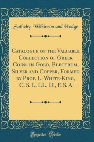 Cover of Catalogue of the Valuable Collection of Greek Coins in Gold, Electrum, Silver and Copper, Formed by Prof. L. White-King, C. S. I., LL. D., F. S. a (Classic Reprint)