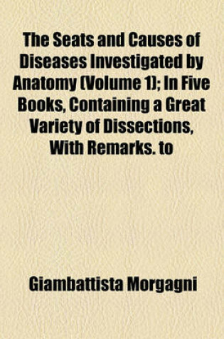 Cover of The Seats and Causes of Diseases Investigated by Anatomy (Volume 1); In Five Books, Containing a Great Variety of Dissections, with Remarks. to