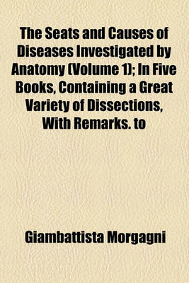 Book cover for The Seats and Causes of Diseases Investigated by Anatomy (Volume 1); In Five Books, Containing a Great Variety of Dissections, with Remarks. to