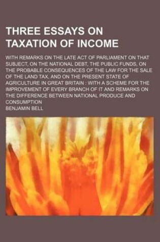 Cover of Three Essays on Taxation of Income; With Remarks on the Late Act of Parliament on That Subject, on the National Debt, the Public Funds, on the Probable Consequences of the Law for the Sale of the Land Tax, and on the Present State of Agriculture in Great