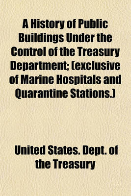 Book cover for A History of Public Buildings Under the Control of the Treasury Department; (Exclusive of Marine Hospitals and Quarantine Stations.)