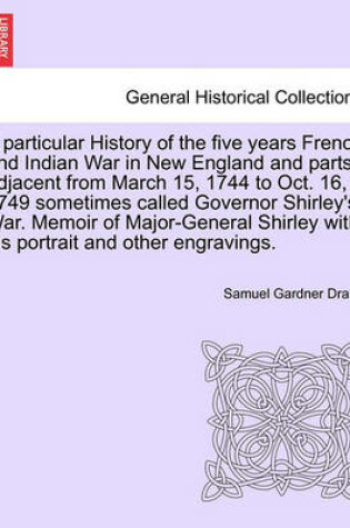 Cover of A Particular History of the Five Years French and Indian War in New England and Parts Adjacent from March 15, 1744 to Oct. 16, 1749 Sometimes Called Governor Shirley's War. Memoir of Major-General Shirley with His Portrait and Other Engravings.