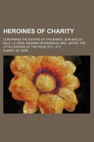 Cover of Heroines of Charity; Containing the Sisters of Vincennes, Jean Biscot, Mlle. Le Gras, Madame de Miramion, Mrs. Seton, the Little Sisters of the Poor, Etc., Etc