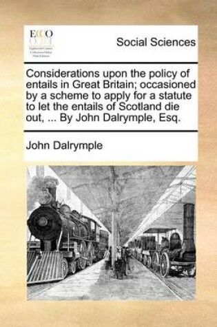 Cover of Considerations Upon the Policy of Entails in Great Britain; Occasioned by a Scheme to Apply for a Statute to Let the Entails of Scotland Die Out, ... by John Dalrymple, Esq.