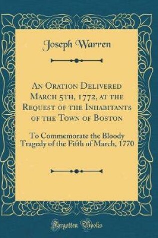 Cover of An Oration Delivered March 5th, 1772, at the Request of the Inhabitants of the Town of Boston: To Commemorate the Bloody Tragedy of the Fifth of March, 1770 (Classic Reprint)