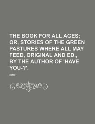 Book cover for The Book for All Ages; Or, Stories of the Green Pastures Where All May Feed, Original and Ed., by the Author of 'Have You-?'.