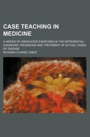 Cover of Case Teaching in Medicine; A Series of Graduated Exercises in the Differential Diagnosis, Prognosis and Treatment of Actual Cases of Disease