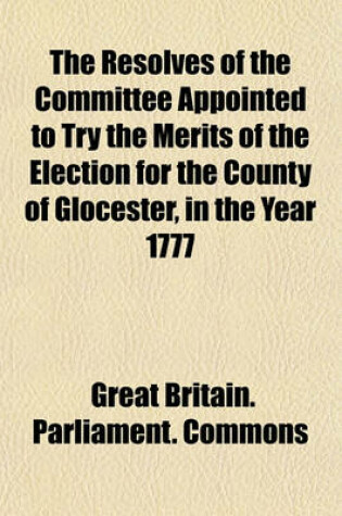 Cover of The Resolves of the Committee Appointed to Try the Merits of the Election for the County of Glocester, in the Year 1777; George Berkeley, Esq. Petitioner William Bromley Chester, Esq. Sitting Member