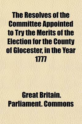 Book cover for The Resolves of the Committee Appointed to Try the Merits of the Election for the County of Glocester, in the Year 1777; George Berkeley, Esq. Petitioner William Bromley Chester, Esq. Sitting Member